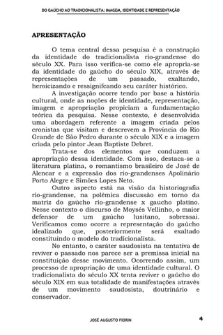 DO GAÚCHO AO TRADICIONALISTA: IMAGEM, IDENTIDADE E REPRESENTAÇÃO




APRESENTAÇÃO

       O tema central dessa pesquisa é a construção
da identidade do tradicionalista rio-grandense do
século XX. Para isso verifica-se como ele apropria-se
da identidade do gaúcho do século XIX, através de
representações      de    um    passado,     exaltando,
heroicizando e ressignifcando seu caráter histórico.
       A investigação ocorre tendo por base a história
cultural, onde as noções de identidade, representação,
imagem e apropriação propiciam a fundamentação
teórica da pesquisa. Nesse contexto, é desenvolvida
uma abordagem referente a imagem criada pelos
cronistas que visitam e descrevem a Província do Rio
Grande de São Pedro durante o século XIX e a imagem
criada pelo pintor Jean Baptiste Debret.
       Trata-se dos elementos que conduzem a
apropriação dessa identidade. Com isso, destaca-se a
literatura platina, o romantismo brasileiro de José de
Alencar e a expressão dos rio-grandenses Apolinário
Porto Alegre e Simões Lopes Neto.
       Outro aspecto está na visão da historiografia
rio-grandense, na polêmica discussão em torno da
matriz do gaúcho rio-grandense x gaucho platino.
Nesse contexto o discurso de Moysés Vellinho, o maior
defensor de um gaúcho lusitano, sobressai.
Verificamos como ocorre a representação do gaúcho
idealizado    que,    posteriormente   será    exaltado
constituindo o modelo do tradicionalista.
       No entanto, o caráter saudosista na tentativa de
reviver o passado nos parece ser a premissa inicial na
constituição desse movimento. Ocorrendo assim, um
processo de apropriação de uma identidade cultural. O
tradicionalista do século XX tenta reviver o gaúcho do
século XIX em sua totalidade de manifestações através
de um movimento saudosista, doutrinário e
conservador.


                         JOSÉ AUGUSTO FIORIN                          4
 