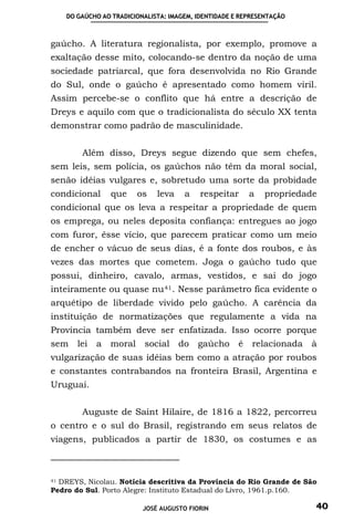 DO GAÚCHO AO TRADICIONALISTA: IMAGEM, IDENTIDADE E REPRESENTAÇÃO



gaúcho. A literatura regionalista, por exemplo, promove a
exaltação desse mito, colocando-se dentro da noção de uma
sociedade patriarcal, que fora desenvolvida no Rio Grande
do Sul, onde o gaúcho é apresentado como homem viril.
Assim percebe-se o conflito que há entre a descrição de
Dreys e aquilo com que o tradicionalista do século XX tenta
demonstrar como padrão de masculinidade.


        Além disso, Dreys segue dizendo que sem chefes,
sem leis, sem polícia, os gaúchos não têm da moral social,
senão idéias vulgares e, sobretudo uma sorte da probidade
condicional      que    os    leva    a    respeitar     a   propriedade
condicional que os leva a respeitar a propriedade de quem
os emprega, ou neles deposita confiança: entregues ao jogo
com furor, êsse vício, que parecem praticar como um meio
de encher o vácuo de seus dias, é a fonte dos roubos, e às
vezes das mortes que cometem. Joga o gaúcho tudo que
possui, dinheiro, cavalo, armas, vestidos, e sai do jogo
inteiramente ou quase nu 41 . Nesse parâmetro fica evidente o
arquétipo de liberdade vivido pelo gaúcho. A carência da
instituição de normatizações que regulamente a vida na
Província também deve ser enfatizada. Isso ocorre porque
sem    lei   a moral social do            gaúcho é        relacionada à
vulgarização de suas idéias bem como a atração por roubos
e constantes contrabandos na fronteira Brasil, Argentina e
Uruguai.


        Auguste de Saint Hilaire, de 1816 a 1822, percorreu
o centro e o sul do Brasil, registrando em seus relatos de
viagens, publicados a partir de 1830, os costumes e as



41 DREYS, Nicolau. Notícia descritiva da Província do Rio Grande de São

Pedro do Sul. Porto Alegre: Instituto Estadual do Livro, 1961.p.160.

                          JOSÉ AUGUSTO FIORIN                          40
 
