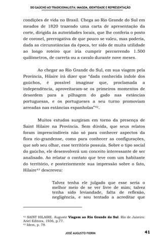 DO GAÚCHO AO TRADICIONALISTA: IMAGEM, IDENTIDADE E REPRESENTAÇÃO



condições de vida no Brasil. Chega ao Rio Grande do Sul em
meados de 1820 trazendo uma carta de apresentação da
corte, dirigida às autoridades locais, que lhe conferia o posto
de coronel, prerrogativa de que pouco se valeu, mas poderia,
dada as circunstâncias da época, ter sido de muita utilidade
ao longo roteiro que iria cumprir percorrendo 1.500
quilômetros, de carreta ou a cavalo durante nove meses.


        Ao chegar ao Rio Grande do Sul, em sua viagem pela
Província, Hilaire irá dizer que “dada conhecida índole dos
gaúchos,      é    possível      imaginar        que,    proclamada     a
independência, aproveitaram-se os primeiros momentos de
desordem      para     a    pilhagem       do    gado    nas     estâncias
portuguesas, e os portugueses a seu turno promoviam
arreadas nas estâncias espanholas” 42 .


        Muitos estudos surgiram em torno da presença de
Saint Hilaire na Província. Sem dúvida, que seus relatos
foram imprescindíveis não só para conhecer aspectos da
flora rio-grandense, como para conhecer as configurações,
que sob seu olhar, esse território possuía. Sobre o tipo social
do gaúcho, ele desenvolverá um conceito interessante de ser
analisado. Ao relatar o contato que teve com um habitante
do território, e posteriormente sua impressão sobre o fato,
Hilaire 43 descreveu:


                  Talvez tenha ele julgado que esse seria o
                  melhor meio de se ver livre de mim; talvez
                  tenha sido leviandade, falta de reflexão,
                  negligência, e sou tentado a acreditar que



42 SAINT HILAIRE. Auguste Viagem ao Rio Grande do Sul. Rio de Janeiro:

Ariel Editora, 1936, p.77.
43 Idem, p. 78.



                           JOSÉ AUGUSTO FIORIN                           41
 