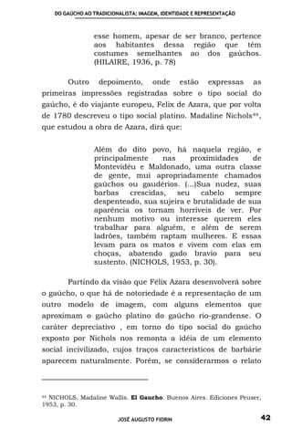 DO GAÚCHO AO TRADICIONALISTA: IMAGEM, IDENTIDADE E REPRESENTAÇÃO



                 esse homem, apesar de ser branco, pertence
                 aos habitantes dessa região que têm
                 costumes semelhantes ao dos gaúchos.
                 (HILAIRE, 1936, p. 78)

        Outro      depoimento,        onde      estão     expressas    as
primeiras impressões registradas sobre o tipo social do
gaúcho, é do viajante europeu, Felix de Azara, que por volta
de 1780 descreveu o tipo social platino. Madaline Nichols 44 ,
que estudou a obra de Azara, dirá que:


                 Além do dito povo, há naquela região, e
                 principalmente     nas     proximidades    de
                 Montevidéu e Maldonado, uma outra classe
                 de gente, mui apropriadamente chamados
                 gaúchos ou gaudérios. (...)Sua nudez, suas
                 barbas    crescidas,   seu    cabelo  sempre
                 despenteado, sua sujeira e brutalidade de sua
                 aparência os tornam horríveis de ver. Por
                 nenhum motivo ou interesse querem eles
                 trabalhar para alguém, e além de serem
                 ladrões, também raptam mulheres. E essas
                 levam para os matos e vivem com elas em
                 choças, abatendo gado bravio para seu
                 sustento. (NICHOLS, 1953, p. 30).

        Partindo da visão que Félix Azara desenvolverá sobre
o gaúcho, o que há de notoriedade é a representação de um
outro modelo de imagem, com alguns elementos que
aproximam o gaúcho platino do gaúcho rio-grandense. O
caráter depreciativo , em torno do tipo social do gaúcho
exposto por Nichols nos remonta a idéia de um elemento
social incivilizado, cujos traços característicos de barbárie
aparecem naturalmente. Porém, se considerarmos o relato



44 NICHOLS, Madaline Wallis. El Gaucho. Buenos Aires. Ediciones Peuser,

1953, p. 30.

                          JOSÉ AUGUSTO FIORIN                           42
 