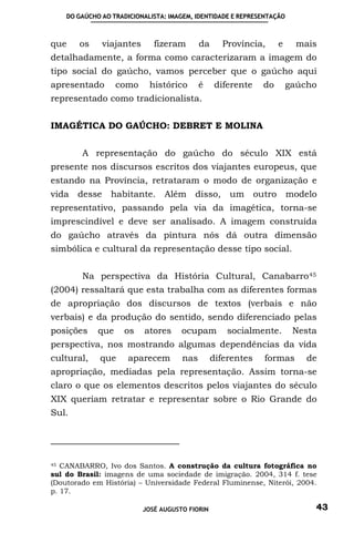 DO GAÚCHO AO TRADICIONALISTA: IMAGEM, IDENTIDADE E REPRESENTAÇÃO



que    os     viajantes      fizeram       da     Província,      e     mais
detalhadamente, a forma como caracterizaram a imagem do
tipo social do gaúcho, vamos perceber que o gaúcho aqui
apresentado        como     histórico      é     diferente   do       gaúcho
representado como tradicionalista.


IMAGÉTICA DO GAÚCHO: DEBRET E MOLINA


        A representação do gaúcho do século XIX está
presente nos discursos escritos dos viajantes europeus, que
estando na Província, retrataram o modo de organização e
vida desse       habitante. Além disso, um outro                       modelo
representativo, passando pela via da imagética, torna-se
imprescindível e deve ser analisado. A imagem construída
do gaúcho através da pintura nós dá outra dimensão
simbólica e cultural da representação desse tipo social.


        Na perspectiva da História Cultural, Canabarro 45
(2004) ressaltará que esta trabalha com as diferentes formas
de apropriação dos discursos de textos (verbais e não
verbais) e da produção do sentido, sendo diferenciado pelas
posições     que    os    atores     ocupam         socialmente.        Nesta
perspectiva, nos mostrando algumas dependências da vida
cultural,    que      aparecem       nas        diferentes   formas        de
apropriação, mediadas pela representação. Assim torna-se
claro o que os elementos descritos pelos viajantes do século
XIX queriam retratar e representar sobre o Rio Grande do
Sul.




45 CANABARRO, Ivo dos Santos. A construção da cultura fotográfica no

sul do Brasil: imagens de uma sociedade de imigração. 2004, 314 f. tese
(Doutorado em História) – Universidade Federal Fluminense, Niterói, 2004.
p. 17.

                          JOSÉ AUGUSTO FIORIN                               43
 