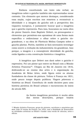 DO GAÚCHO AO TRADICIONALISTA: IMAGEM, IDENTIDADE E REPRESENTAÇÃO



         Embora      constituindo um            texto não verbal, as
imagéticas sobre o gaúcho também são representadas nesse
contexto. Um elemento que merece destaque, considerando
essa noção, cujos escritos nos remetem a reconstruir a
identidade e a imagem do gaúcho sob a perspectiva dos
viajantes europeus, é justamente buscar qual a imagética
que o gaúcho representa. Para isso, buscamos na vasta obra
do pintor francês Jean Baptiste Debret, os pressupostos e
elementos que permitem-nos aproximar de uma forma mais
especifica e redirecionar o olhar sobre o gaúcho rio-
grandense, e na obra de Florêncio Molina Campos sobre o
gaucho platino. Porém, também se fará necessário investigar
como ocorre a evolução da indumentária rio-grandense. Isso
porque, a imagem e a conseqüente identidade do gaúcho,
estão ligadas a esta construção histórica e imagética.


         A imagética que Debret nos dará sobre o gaúcho é
expressiva. Foi um pintor que esteve no Brasil com a Missão
Artística Francesa 46 . Chegou ao Rio de Janeiro em 1816,
dedicando-se ao ensino das artes e à organização da
Academia de Belas Artes, onde figura entre os alunos
fundadores da classe de pintura. Voltou à França em 1831,
onde pouco tempo depois publicou Viagem pitoresca e
histórica ao Brasil. Contribuiu de modo decisivo para uma
história pictórica do Brasil urbano e escravocrata do início
do século XIX.


                  As fontes imagéticas permitem ir muito além
                  das meras descrições, porque trazem



46 Missão Artística Francesa, grupo de pintores, escultores e arquitetos que

dom João VI trouxe da França, em 1816, com a finalidade de desenvolver
as atividades artísticas no Brasil e fundar uma escola de ciências, artes e
ofícios.

                          JOSÉ AUGUSTO FIORIN                              44
 