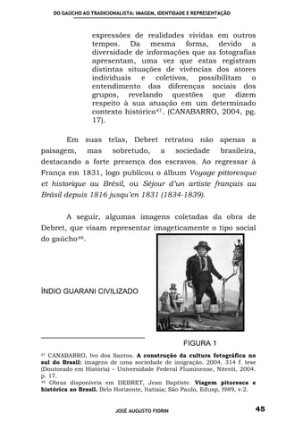 DO GAÚCHO AO TRADICIONALISTA: IMAGEM, IDENTIDADE E REPRESENTAÇÃO



                  expressões de realidades vividas em outros
                  tempos. Da mesma forma, devido a
                  diversidade de informações que as fotografias
                  apresentam, uma vez que estas registram
                  distintas situações de vivências dos atores
                  individuais e coletivos, possibilitam o
                  entendimento das diferenças sociais dos
                  grupos, revelando questões que dizem
                  respeito à sua atuação em um determinado
                  contexto histórico 47 . (CANABARRO, 2004, pg.
                  17).

        Em suas telas, Debret retratou não apenas a
paisagem,        mas     sobretudo,       a     sociedade       brasileira,
destacando a forte presença dos escravos. Ao regressar à
França em 1831, logo publicou o álbum Voyage pittoresque
et historique au Brésil, ou Séjour d’un artiste français au
Brásil depuis 1816 jusqu’en 1831 (1834-1839).


        A seguir, algumas imagens coletadas da obra de
Debret, que visam representar imageticamente o tipo social
do gaúcho 48 .




ÍNDIO GUARANI CIVILIZADO




                                                  FIGURA 1
47 CANABARRO, Ivo dos Santos. A construção da cultura fotográfica no

sul do Brasil: imagens de uma sociedade de imigração. 2004, 314 f. tese
(Doutorado em História) – Universidade Federal Fluminense, Niterói, 2004.
p. 17.
48 Obras disponíveis em DEBRET, Jean Baptiste. Viagem pitoresca e

histórica ao Brasil. Belo Horizonte, Itatiaia; São Paulo, Edusp, l989, v.2.


                          JOSÉ AUGUSTO FIORIN                             45
 