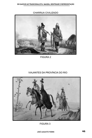 DO GAÚCHO AO TRADICIONALISTA: IMAGEM, IDENTIDADE E REPRESENTAÇÃO




                 CHARRUA CIVILIZADO




                         FIGURA 2




            VIAJANTES DA PROVÍNCIA DO RIO




                         FIGURA 3


                      JOSÉ AUGUSTO FIORIN                          46
 