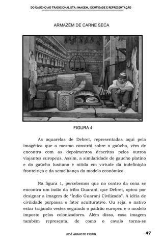 DO GAÚCHO AO TRADICIONALISTA: IMAGEM, IDENTIDADE E REPRESENTAÇÃO




                  ARMAZÉM DE CARNE SECA




                              FIGURA 4

       As aquarelas de Debret, representadas aqui pela
imagética que o mesmo constrói sobre o gaúcho, vêm de
encontro    com     os   depoimentos           descritos   pelos      outros
viajantes europeus. Assim, a similaridade do gaucho platino
e do gaúcho lusitano é nítida em virtude da indefinição
fronteiriça e da semelhança do modelo econômico.


       Na figura 1, percebemos que no centro da cena se
encontra um índio da tribo Guarani, que Debret, optou por
designar a imagem de “Índio Guarani Civilizado”. A idéia de
civilidade perpassa o fator aculturativo. Ou seja, o nativo
estar trajando vestes seguindo o padrão europeu e o modelo
imposto pelos colonizadores. Além disso, essa imagem
também      representa,       de     como         o   cavalo       torna-se


                         JOSÉ AUGUSTO FIORIN                               47
 