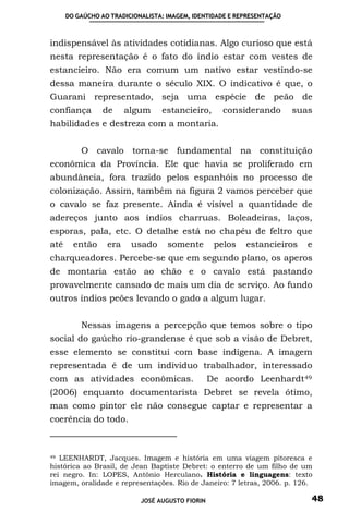 DO GAÚCHO AO TRADICIONALISTA: IMAGEM, IDENTIDADE E REPRESENTAÇÃO



indispensável às atividades cotidianas. Algo curioso que está
nesta representação é o fato do índio estar com vestes de
estancieiro. Não era comum um nativo estar vestindo-se
dessa maneira durante o século XIX. O indicativo é que, o
Guarani representado, seja uma espécie de peão de
confiança        de     algum     estancieiro,       considerando        suas
habilidades e destreza com a montaria.


          O cavalo torna-se fundamental na constituição
econômica da Província. Ele que havia se proliferado em
abundância, fora trazido pelos espanhóis no processo de
colonização. Assim, também na figura 2 vamos perceber que
o cavalo se faz presente. Ainda é visível a quantidade de
adereços junto aos índios charruas. Boleadeiras, laços,
esporas, pala, etc. O detalhe está no chapéu de feltro que
até     então     era    usado      somente        pelos   estancieiros     e
charqueadores. Percebe-se que em segundo plano, os aperos
de montaria estão ao chão e o cavalo está pastando
provavelmente cansado de mais um dia de serviço. Ao fundo
outros índios peões levando o gado a algum lugar.


          Nessas imagens a percepção que temos sobre o tipo
social do gaúcho rio-grandense é que sob a visão de Debret,
esse elemento se constitui com base indígena. A imagem
representada é de um individuo trabalhador, interessado
com as atividades econômicas.                     De acordo Leenhardt 49
(2006) enquanto documentarista Debret se revela ótimo,
mas como pintor ele não consegue captar e representar a
coerência do todo.



49 LEENHARDT, Jacques. Imagem e história em uma viagem pitoresca e

histórica ao Brasil, de Jean Baptiste Debret: o enterro de um filho de um
rei negro. In: LOPES, Antônio Herculano. História e linguagens: texto
imagem, oralidade e representações. Rio de Janeiro: 7 letras, 2006. p. 126.

                            JOSÉ AUGUSTO FIORIN                             48
 