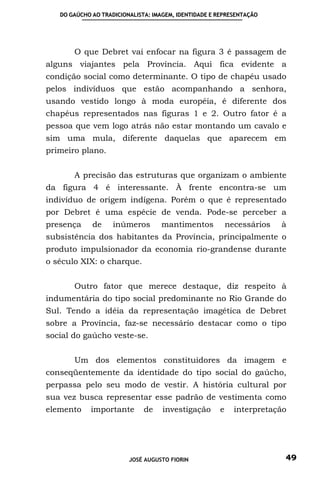 DO GAÚCHO AO TRADICIONALISTA: IMAGEM, IDENTIDADE E REPRESENTAÇÃO




       O que Debret vai enfocar na figura 3 é passagem de
alguns viajantes pela Província. Aqui fica evidente a
condição social como determinante. O tipo de chapéu usado
pelos indivíduos que estão acompanhando a senhora,
usando vestido longo à moda européia, é diferente dos
chapéus representados nas figuras 1 e 2. Outro fator é a
pessoa que vem logo atrás não estar montando um cavalo e
sim uma mula, diferente daquelas que aparecem em
primeiro plano.


       A precisão das estruturas que organizam o ambiente
da figura 4 é interessante. À frente encontra-se um
indivíduo de origem indígena. Porém o que é representado
por Debret é uma espécie de venda. Pode-se perceber a
presença     de     inúmeros       mantimentos            necessários   à
subsistência dos habitantes da Província, principalmente o
produto impulsionador da economia rio-grandense durante
o século XIX: o charque.


       Outro fator que merece destaque, diz respeito à
indumentária do tipo social predominante no Rio Grande do
Sul. Tendo a idéia da representação imagética de Debret
sobre a Província, faz-se necessário destacar como o tipo
social do gaúcho veste-se.


       Um dos elementos constituidores da imagem e
conseqüentemente da identidade do tipo social do gaúcho,
perpassa pelo seu modo de vestir. A história cultural por
sua vez busca representar esse padrão de vestimenta como
elemento    importante        de    investigação      e     interpretação




                         JOSÉ AUGUSTO FIORIN                            49
 