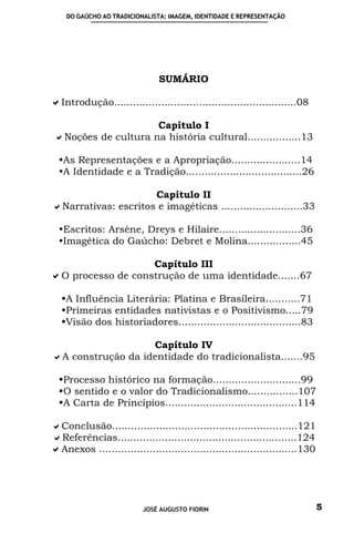 DO GAÚCHO AO TRADICIONALISTA: IMAGEM, IDENTIDADE E REPRESENTAÇÃO




                               SUMÁRIO

Introdução..........................................................08

                     Capítulo I
 Noções de cultura na história cultural.................13

  As Representações e a Apropriação......................14
  A Identidade e a Tradição.....................................26

                     Capítulo II
Narrativas: escritos e imagéticas ..........................33

  Escritos: Arsène, Dreys e Hilaire..........................36
  Imagética do Gaúcho: Debret e Molina.................45

                             Capítulo III
O processo de construção de uma identidade.......67

  A Influência Literária: Platina e Brasileira...........71
  Primeiras entidades nativistas e o Positivismo.....79
  Visão dos historiadores.......................................83

                   Capítulo IV
A construção da identidade do tradicionalista.......95

  Processo histórico na formação............................99
  O sentido e o valor do Tradicionalismo................107
  A Carta de Princípios..........................................114

Conclusão...........................................................121
Referências.........................................................124
Anexos ...............................................................130




                          JOSÉ AUGUSTO FIORIN                                5
 