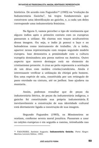 DO GAÚCHO AO TRADICIONALISTA: IMAGEM, IDENTIDADE E REPRESENTAÇÃO



histórica. De acordo com Fagundes 50 (1985) na “evolução da
Indumentária       Gaúcha”,       há     trajes       fundamentais       que
constroem uma identificação ao gaúcho, e, a cada um deles
corresponde uma indumentária feminina.


         Na figura 5, vamos perceber o tipo de vestimenta que
alguns índios após o primeiro contato com os europeus
passaram a utilizar. Há clareza nos traços aculturativos
dessa imagem. Ou seja, o índio já possui o laço e as
boleadeiras como instrumento de trabalho. Já a índia,
aparece nessa representação com roupas seguindo modelo
europeu. Isso demonstra a proximidade com a cultura
européia dominadora aos povos nativos na América. Outro
aspecto     que    merece     destaque         está    no    elemento     do
cristianismo presente. A cruz ao peito representa a aceitação
de um deus com moldes cristão/catolicista. Ainda é
interessante verificar a utilização do chiripá pelo homem.
Era uma espécie de saia, constituída por um retângulo de
pano enrolado na cintura, até os joelhos. Isso ajudava na
montaria.


         Assim,     podemos       ressaltar       que       de   peças   da
indumentária ibérica, de peças da indumentária indígena, o
gaúcho     foi    constituindo     sua     própria       indumentária. E
inevitavelmente a construção de sua identidade cultural
está diretamente ligada a construção de sua imagem.


         Segundo     Fagundes        (1985),      os    Missioneiros      se
vestiam, conforme severa moral jesuítica. Passaram a usar
os calções europeus e em seguida a camisa, introduzida nas


50 FAGUNDES, Antônio Augusto. Indumentária Gaúcha. Porto Alegre:

Martins Livreiro Editor, 1985.


                         JOSÉ AUGUSTO FIORIN                               50
 