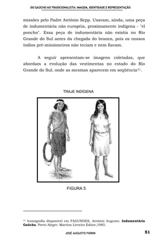 DO GAÚCHO AO TRADICIONALISTA: IMAGEM, IDENTIDADE E REPRESENTAÇÃO



missões pelo Padre Antônio Sepp. Usavam, ainda, uma peça
de indumentária não européia, proximamente indígena - "el
poncho". Essa peça de indumentária não existia no Rio
Grande do Sul antes da chegada do branco, pois os nossos
índios pré-missioneiros não teciam e nem fiavam.


        A seguir apresentam-se imagens coletadas, que
abordam a evolução das vestimentas no estado do Rio
Grande do Sul, onde as mesmas aparecem em seqüência 51 .




                       TRAJE INDÍGENA




                          FIGURA 5




51 Iconografia disponível em FAGUNDES, Antônio Augusto. Indumentária

Gaúcha. Porto Alegre: Martins Livreiro Editor,1985.

                         JOSÉ AUGUSTO FIORIN                          51
 