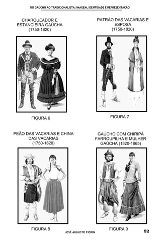 DO GAÚCHO AO TRADICIONALISTA: IMAGEM, IDENTIDADE E REPRESENTAÇÃO



   CHARQUEADOR E                                  PATRÃO DAS VACARIAS E
 ESTANCIEIRA GAÚCHA                                      ESPOSA
     (1750-1820)                                       (1750-1820)




       FIGURA 6                                          FIGURA 7



PEÃO DAS VACARIAS E CHINA                          GAÚCHO COM CHIRIPÁ
      DAS VACARIAS                                FARROUPILHA E MULHER
       (1750-1820)                                  GAÚCHA (1820-1865)




       FIGURA 8                                         FIGURA 9
                            JOSÉ AUGUSTO FIORIN                          52
 