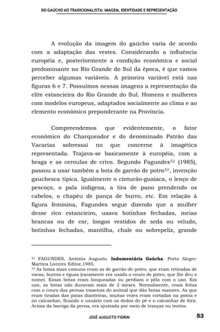 DO GAÚCHO AO TRADICIONALISTA: IMAGEM, IDENTIDADE E REPRESENTAÇÃO




        A evolução da imagem do gaúcho varia de acordo
com a adaptação das vestes. Considerando a influência
européia e, posteriormente a condição econômica e social
predominante no Rio Grande do Sul da época, é que vamos
perceber algumas variáveis. A primeira variável está nas
figuras 6 e 7. Possuímos nessas imagens a representação da
elite estancieira do Rio Grande do Sul. Homens e mulheres
com modelos europeus, adaptados socialmente ao clima e ao
elemento econômico preponderante na Província.

        Compreendemos             que     evidentemente,         o     fator
econômico do Charqueador e do denominado Patrão das
Vacarias      sobressai      no     que     concerne       à     imagética
representada. Trajava-se basicamente à européia, com a
braga e as ceroulas de crivo. Segundo Fagundes 52 (1985),
passou a usar também a bota de garrão de potro 53 , invenção
gauchesca típica. Igualmente o cinturão-guaiaca, o lenço de
pescoço, o pala indígena, a tira de pano prendendo os
cabelos, o chapéu de pança de burro, etc. Em relação à
figura feminina, Fagundes segue dizendo que a mulher
desse rico estancieiro, usava botinhas fechadas, meias
brancas ou de cor, longos vestidos de seda ou veludo,
botinhas fechadas, mantilha, chale ou sobrepeliz, grande



52 FAGUNDES, Antônio Augusto. Indumentária Gaúcha. Porto Alegre:

Martins Livreiro Editor,1985.
53 As botas mais comuns eram as de garrão-de-potro, que eram retiradas de

vacas, burros e éguas (raramente era usado o couro de potro, que lhe deu o
nome). Essas botas eram lonqueadas ou perdiam o pêlo com o uso. Em
uso, as botas não duravam mais de 2 meses. Normalmente, eram feitas
com o couro das pernas traseiras do animal que dão botas maiores. As que
eram tiradas das patas dianteiras, muitas vezes eram cortadas na ponta e
no calcanhar, ficando o usuário com os dedos do pé e o calcanhar de fora.
Acima da barriga da perna, era ajustada por meio de tranças ou tentos.

                          JOSÉ AUGUSTO FIORIN                              53
 