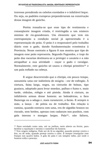 DO GAÚCHO AO TRADICIONALISTA: IMAGEM, IDENTIDADE E REPRESENTAÇÃO



travessa prendendo os cabelos enrolados e o infaltável leque.
Ou seja, os padrões europeus preponderaram na construção
dessa imagem de gaúcho.

        Porém ressalta-se que esse tipo de vestimenta e
conseqüente imagem criada, é restringida a um número
mínimo de rio-grandenses. Um elemento que vem em
contraposição      a    condição      social    já   apresentada       é   a
representação do peão. O peão é o responsável pelo trabalho
diário com o gado, dando fundamentação econômica à
Província. Nesse contexto a figura 8 nos mostra que tipo de
imagem esse peão representa. Segundo Fagundes, o traje do
peão das vacarias destinava-se a proteger o usuário e a não
atrapalhar a sua atividade - caçar o gado e cavalgar.
Normalmente, este gaúcho só usava o chiripá primitivo 54 e
um pala enfiado na cabeça.

        E segue descrevendo que o chiripá, em pouco tempo,
assumiria uma cor indistinta de múgria - cor de esfregão. À
cintura, faixa larga, negra, ou cinturão de bolsas, tipo
guaiaca, adaptado para levar moedas, palhas e fumo e, mais
tarde, cédulas, relógio e até pistola. Ainda à cintura, as
infaltáveis armas desse homem: as boleadeiras, a faca
flamenga ou a adaga e, mais raramente, o facão. E sempre à
mão, a lança - de peleia ou de trabalho. Em relação à
camisa, quando contava com uma, era de algodão branco ou
riscado, sem botões, apenas com cadarços nos punhos, com
gola   imensa      e    mangas       largas.    Pala 55 ,   não    faltava,



54 Pano enrolado como saia, até os joelhos, meio aberto na frente, para

facilitar a equitação e mesmo o caminhar do homem.
55 Tem origem indígena. Pode ser de lã ou algodão, quando proteje contra o

frio, ou de seda, quando proteje contra o calor. É sempre retangular com
franjas nos quatro lados. A gola do pala é um simples talho, por onde o
homem enfia o pescoço.

                          JOSÉ AUGUSTO FIORIN                              54
 
