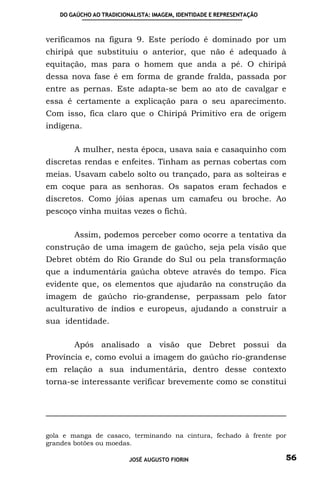 DO GAÚCHO AO TRADICIONALISTA: IMAGEM, IDENTIDADE E REPRESENTAÇÃO



verificamos na figura 9. Este período é dominado por um
chiripá que substituiu o anterior, que não é adequado à
equitação, mas para o homem que anda a pé. O chiripá
dessa nova fase é em forma de grande fralda, passada por
entre as pernas. Este adapta-se bem ao ato de cavalgar e
essa é certamente a explicação para o seu aparecimento.
Com isso, fica claro que o Chiripá Primitivo era de origem
indígena.

       A mulher, nesta época, usava saia e casaquinho com
discretas rendas e enfeites. Tinham as pernas cobertas com
meias. Usavam cabelo solto ou trançado, para as solteiras e
em coque para as senhoras. Os sapatos eram fechados e
discretos. Como jóias apenas um camafeu ou broche. Ao
pescoço vinha muitas vezes o fichú.

       Assim, podemos perceber como ocorre a tentativa da
construção de uma imagem de gaúcho, seja pela visão que
Debret obtém do Rio Grande do Sul ou pela transformação
que a indumentária gaúcha obteve através do tempo. Fica
evidente que, os elementos que ajudarão na construção da
imagem de gaúcho rio-grandense, perpassam pelo fator
aculturativo de índios e europeus, ajudando a construir a
sua identidade.

       Após analisado a visão que Debret possui da
Província e, como evolui a imagem do gaúcho rio-grandense
em relação a sua indumentária, dentro desse contexto
torna-se interessante verificar brevemente como se constitui




gola e manga de casaco, terminando na cintura, fechado à frente por
grandes botões ou moedas.

                         JOSÉ AUGUSTO FIORIN                          56
 