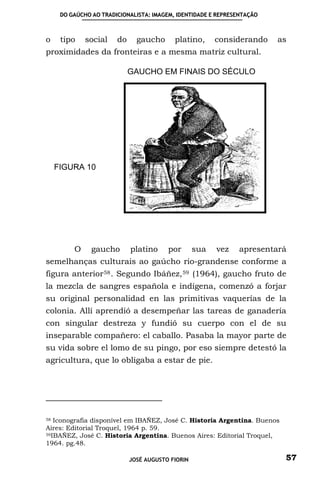 DO GAÚCHO AO TRADICIONALISTA: IMAGEM, IDENTIDADE E REPRESENTAÇÃO



o    tipo    social    do     gaucho      platino,      considerando    as
proximidades da fronteiras e a mesma matriz cultural.

                            GAUCHO EM FINAIS DO SÉCULO




    FIGURA 10




         O     gaucho       platino     por       sua   vez   apresentará
semelhanças culturais ao gaúcho rio-grandense conforme a
figura anterior 58 . Segundo Ibáñez, 59 (1964), gaucho fruto de
la mezcla de sangres española e indígena, comenzó a forjar
su original personalidad en las primitivas vaquerías de la
colonia. Allí aprendió a desempeñar las tareas de ganadería
con singular destreza y fundió su cuerpo con el de su
inseparable compañero: el caballo. Pasaba la mayor parte de
su vida sobre el lomo de su pingo, por eso siempre detestó la
agricultura, que lo obligaba a estar de pie.




58 Iconografia disponível em IBAÑEZ, José C. Historia Argentina. Buenos

Aires: Editorial Troquel, 1964 p. 59.
59IBAÑEZ, José C. Historia Argentina. Buenos Aires: Editorial Troquel,

1964. pg.48.

                            JOSÉ AUGUSTO FIORIN                           57
 