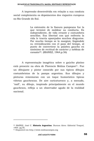 DO GAÚCHO AO TRADICIONALISTA: IMAGEM, IDENTIDADE E REPRESENTAÇÃO



        A impressão desenvolvida em relação a sua conduta
social complementa os depoimentos dos viajantes europeus
no Rio Grande do Sul.


                 La extensión de la llanura pampeana fue la
                 que terminó de moldear su conducta. Es
                 independiente, de vida errante y costumbres
                 sencillas. Esa libertad con que enfrenta la
                 vida le traería aparejados muchos disgustos.
                 Por mucho tiempo se lo marginó, llegándole
                 su reivindicación con el paso del tiempo, al
                 punto de convertirse la palabra gaucho en
                 sinónimo de rectitud de carácter y nobleza de
                 corazón 60 . (IBANEZ, 1964,p.56)



        A representação imagética sobre o gaúcho platino
está presente na obra de Florencio Molina Campos 61 . Fue
un dibujante y pintor conocido por sus típicos dibujos
costumbristas de la pampa argentina. Sus dibujos y
pinturas rememoran con un toque humorístico típicas
viñetas gauchescas. De aire caricaturesco y, a menudo,
"naif", su dibujo, inspirado principalmente en el mundo
gauchesco, refleja a un observador agudo de la realidad
nacional.




60 IBAÑEZ, José C. Historia Argentina. Buenos Aires: Editorial Troquel,

1964. pg.56.
61 Disponível em http://www.molinacampos.org



                          JOSÉ AUGUSTO FIORIN                          58
 
