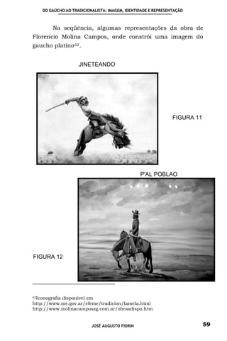 DO GAÚCHO AO TRADICIONALISTA: IMAGEM, IDENTIDADE E REPRESENTAÇÃO



        Na seqüência, algumas representações da obra de
Florencio Molina Campos, onde constrói uma imagem do
gaucho platino 62 .


                   JINETEANDO




                                                              FIGURA 11




                                               P'AL POBLAO




FIGURA 12




62Iconografia disponível em

http://www.me.gov.ar/efeme/tradicion/lamela.html
http://www.molinacamposzg.com.ar/obrasdispo.htm


                         JOSÉ AUGUSTO FIORIN                              59
 
