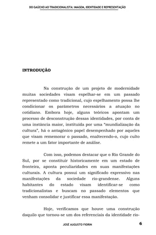DO GAÚCHO AO TRADICIONALISTA: IMAGEM, IDENTIDADE E REPRESENTAÇÃO




INTRODUÇÃO



             Na construção de um projeto de modernidade
muitas sociedades visam espelhar-se em um passado
representado como tradicional, cujo espelhamento possa lhe
condicionar os       parâmetros         necessários      a   atuação     no
cotidiano. Embora hoje, alguns teóricos apontam um
processo de desconstrução dessas identidades, por conta de
uma instância maior, instituída por uma “mundialização da
cultura”, há o antagônico papel desempenhado por aqueles
que visam rememorar o passado, enaltecendo-o, cujo culto
remete a um fator importante de análise.


             Com isso, podemos destacar que o Rio Grande do
Sul, por se constituir historicamente em um estado de
fronteira, aponta peculiaridades em suas manifestações
culturais. A cultura possui um significado expressivo nas
manifestações        da      sociedade           rio-grandense.       Alguns
habitantes      do        estado      visam        identificar-se      como
tradicionalistas e buscam no passado elementos que
venham consolidar e justificar essa manifestação.


             Hoje, verificamos que houve uma construção
daquilo que tornou-se um dos referenciais da identidade rio-

                           JOSÉ AUGUSTO FIORIN                             6
 