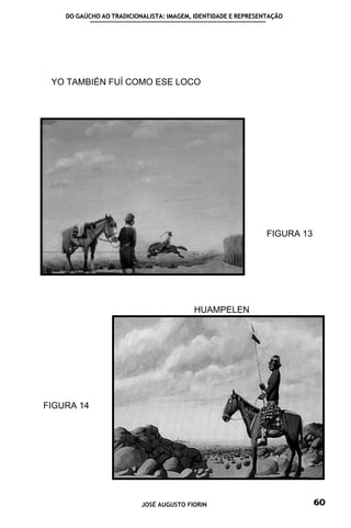 DO GAÚCHO AO TRADICIONALISTA: IMAGEM, IDENTIDADE E REPRESENTAÇÃO




 YO TAMBIÉN FUÍ COMO ESE LOCO




                                                               FIGURA 13




                                         HUAMPELEN




FIGURA 14




                          JOSÉ AUGUSTO FIORIN                              60
 