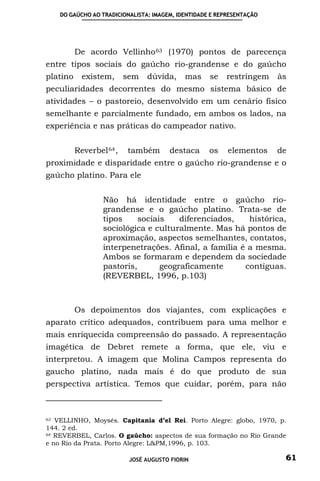 DO GAÚCHO AO TRADICIONALISTA: IMAGEM, IDENTIDADE E REPRESENTAÇÃO




          De acordo Vellinho 63 (1970) pontos de parecença
entre tipos sociais do gaúcho rio-grandense e do gaúcho
platino     existem,      sem   dúvida,     mas     se   restringem    às
peculiaridades decorrentes do mesmo sistema básico de
atividades – o pastoreio, desenvolvido em um cenário físico
semelhante e parcialmente fundado, em ambos os lados, na
experiência e nas práticas do campeador nativo.


          Reverbel 64 ,   também       destaca      os    elementos    de
proximidade e disparidade entre o gaúcho rio-grandense e o
gaúcho platino. Para ele


                  Não há identidade entre o gaúcho rio-
                  grandense e o gaúcho platino. Trata-se de
                  tipos     sociais    diferenciados,   histórica,
                  sociológica e culturalmente. Mas há pontos de
                  aproximação, aspectos semelhantes, contatos,
                  interpenetrações. Afinal, a família é a mesma.
                  Ambos se formaram e dependem da sociedade
                  pastoris,       geograficamente      contíguas.
                  (REVERBEL, 1996, p.103)



          Os depoimentos dos viajantes, com explicações e
aparato crítico adequados, contribuem para uma melhor e
mais enriquecida compreensão do passado. A representação
imagética de Debret remete a forma, que ele, viu e
interpretou. A imagem que Molina Campos representa do
gaucho platino, nada mais é do que produto de sua
perspectiva artística. Temos que cuidar, porém, para não



63 VELLINHO, Moysés. Capitania d’el Rei. Porto Alegre: globo, 1970, p.

144. 2 ed.
64 REVERBEL, Carlos. O gaúcho: aspectos de sua formação no Rio Grande

e no Rio da Prata. Porto Alegre: L&PM,1996, p. 103.

                           JOSÉ AUGUSTO FIORIN                          61
 