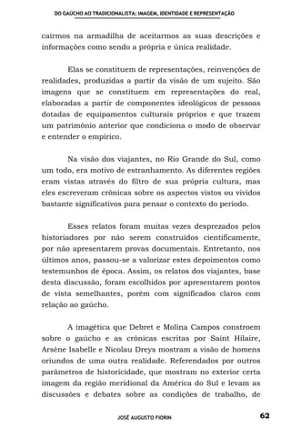 DO GAÚCHO AO TRADICIONALISTA: IMAGEM, IDENTIDADE E REPRESENTAÇÃO



cairmos na armadilha de aceitarmos as suas descrições e
informações como sendo a própria e única realidade.


       Elas se constituem de representações, reinvenções de
realidades, produzidas a partir da visão de um sujeito. São
imagens que se constituem em representações do real,
elaboradas a partir de componentes ideológicos de pessoas
dotadas de equipamentos culturais próprios e que trazem
um patrimônio anterior que condiciona o modo de observar
e entender o empírico.


       Na visão dos viajantes, no Rio Grande do Sul, como
um todo, era motivo de estranhamento. As diferentes regiões
eram vistas através do filtro de sua própria cultura, mas
eles escreveram crônicas sobre os aspectos vistos ou vividos
bastante significativos para pensar o contexto do período.


       Esses relatos foram muitas vezes desprezados pelos
historiadores por não serem construídos cientificamente,
por não apresentarem provas documentais. Entretanto, nos
últimos anos, passou-se a valorizar estes depoimentos como
testemunhos de época. Assim, os relatos dos viajantes, base
desta discussão, foram escolhidos por apresentarem pontos
de vista semelhantes, porém com significados claros com
relação ao gaúcho.


       A imagética que Debret e Molina Campos constroem
sobre o gaúcho e as crônicas escritas por Saint Hilaire,
Arsène Isabelle e Nicolau Dreys mostram a visão de homens
oriundos de uma outra realidade. Referendados por outros
parâmetros de historicidade, que mostram no exterior certa
imagem da região meridional da América do Sul e levam as
discussões e debates sobre as condições de trabalho, de


                         JOSÉ AUGUSTO FIORIN                          62
 