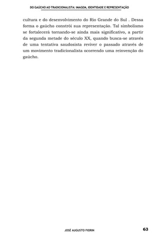 DO GAÚCHO AO TRADICIONALISTA: IMAGEM, IDENTIDADE E REPRESENTAÇÃO



cultura e do desenvolvimento do Rio Grande do Sul . Dessa
forma o gaúcho constrói sua representação. Tal simbolismo
se fortalecerá tornando-se ainda mais significativo, a partir
da segunda metade do século XX, quando busca-se através
de uma tentativa saudosista reviver o passado através de
um movimento tradicionalista ocorrendo uma reinvenção do
gaúcho.




                         JOSÉ AUGUSTO FIORIN                          63
 
