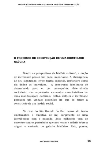DO GAÚCHO AO TRADICIONALISTA: IMAGEM, IDENTIDADE E REPRESENTAÇÃO




O PROCESSO DE CONSTRUÇÃO DE UMA IDENTIDADE
GAÚCHA



       Dentre as perspectivas da história cultural, a noção
de identidade possui um papel importante. A abrangência
de seu significado, entre tantos aspectos, demonstra como
ela define os indivíduos.               A construção identitária de
determinado      povo      e,     por     conseguinte,      determinada
sociedade, vem representar elementos característicos de
suas manifestações culturais. Então, cultura e identidade
possuem     um       vínculo    específico       no   que   se   refere   à
construção de um modelo social.


       No caso do Rio Grande do Sul, ocorre de forma
emblemática      a    tentativa    de     (re)   surgimento      de   uma
identificação com o passado. Essa edificação vem de
encontro com os postulados que nos levam a refletir sobre a
origem e essência do gaúcho histórico. Este, porém,




                         JOSÉ AUGUSTO FIORIN                              65
 