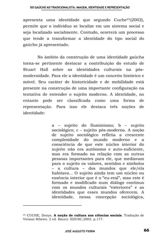 DO GAÚCHO AO TRADICIONALISTA: IMAGEM, IDENTIDADE E REPRESENTAÇÃO



apresenta uma identidade que segundo Cuche 65 (2002),
permite que o indivíduo se localize em um sistema social e
seja localizado socialmente. Contudo, ocorrerá um processo
que tende a transformar a identidade do tipo social do
gaúcho já apresentado.


         No âmbito da construção de uma identidade gaúcha
torna-se pertinente destacar a contribuição do estudo de
Stuart    Hall     sobre    as    identidades       culturais    na     pós-
modernidade. Para ele a identidade é um conceito histórico e
móvel. Seu caráter de historicidade e de mobilidade está
presente na construção de uma importante configuração na
tentativa de entender o sujeito moderno. A identidade, no
entanto     pode     ser    classificada         como   uma     forma    de
representação.      Para     isso ele      destaca      três   noções de
identidade:


                 a – sujeito do Iluminismo; b – sujeito
                 sociológico; c - sujeito pós-moderno. A noção
                 de sujeito sociológico refletia a crescente
                 complexidade do mundo moderno e a
                 consciência de que este núcleo interior do
                 sujeito não era autônomo e auto-suficiente,
                 mas era formado na relação com as outras
                 pessoas importantes para ele, que mediavam
                 para o sujeito os valores, sentidos e símbolos
                 – a cultura – dos mundos que ele/ela
                 habitava... O sujeito ainda tem um núcleo ou
                 essência interior que é o “eu-real”, mas este é
                 formado e modificado num diálogo continuo
                 com os mundos culturais “exteriores” e as
                 identidades que esses mundos oferecem. A
                 identidade, nessa concepção sociológica,



65 CUCHE, Denys. A noção de cultura nas ciências sociais. Tradução de

Viviane Ribeiro. 2 ed. Bauru: EDUSC,2002. p.177.


                           JOSÉ AUGUSTO FIORIN                             66
 