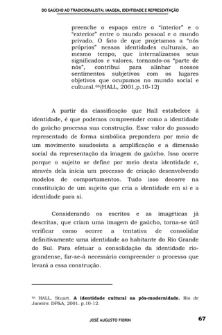 DO GAÚCHO AO TRADICIONALISTA: IMAGEM, IDENTIDADE E REPRESENTAÇÃO



                 preenche o espaço entre o “interior” e o
                 “exterior” entre o mundo pessoal e o mundo
                 privado. O fato de que projetamos a “nós
                 próprios” nessas identidades culturais, ao
                 mesmo tempo, que internalizamos seus
                 significados e valores, tornando-os “parte de
                 nós”,    contribui    para    alinhar nossos
                 sentimentos subjetivos com os lugares
                 objetivos que ocupamos no mundo social e
                 cultural. 66 (HALL, 2001,p.10-12)



        A partir da classificação que Hall estabelece à
identidade, é que podemos compreender como a identidade
do gaúcho processa sua construção. Esse valor do passado
representado de forma simbólica prepondera por meio de
um movimento saudosista a amplificação e a dimensão
social da representação da imagem do gaúcho. Isso ocorre
porque o sujeito se define por meio desta identidade e,
através dela inicia um processo de criação desenvolvendo
modelos     de   comportamentos.           Tudo     isso     decorre   na
constituição de um sujeito que cria a identidade em si e a
identidade para si.


        Considerando        os    escritos     e   as    imagéticas    já
descritas, que criam uma imagem de gaúcho, torna-se útil
verificar   como       ocorre      a    tentativa       de    consolidar
definitivamente uma identidade ao habitante do Rio Grande
do Sul. Para efetuar a consolidação da identidade rio-
grandense, far-se-á necessário compreender o processo que
levará a essa construção.




66 HALL, Stuart. A identidade cultural na pós-modernidade. Rio de

Janeiro: DP&A, 2001. p.10-12.


                         JOSÉ AUGUSTO FIORIN                            67
 