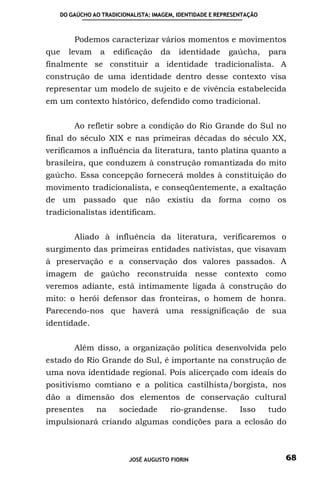 DO GAÚCHO AO TRADICIONALISTA: IMAGEM, IDENTIDADE E REPRESENTAÇÃO



       Podemos caracterizar vários momentos e movimentos
que   levam     a   edificação     da    identidade      gaúcha,      para
finalmente se constituir a identidade tradicionalista. A
construção de uma identidade dentro desse contexto visa
representar um modelo de sujeito e de vivência estabelecida
em um contexto histórico, defendido como tradicional.


       Ao refletir sobre a condição do Rio Grande do Sul no
final do século XIX e nas primeiras décadas do século XX,
verificamos a influência da literatura, tanto platina quanto a
brasileira, que conduzem à construção romantizada do mito
gaúcho. Essa concepção fornecerá moldes à constituição do
movimento tradicionalista, e conseqüentemente, a exaltação
de um passado que não existiu da forma como os
tradicionalistas identificam.


       Aliado à influência da literatura, verificaremos o
surgimento das primeiras entidades nativistas, que visavam
à preservação e a conservação dos valores passados. A
imagem de gaúcho reconstruída nesse contexto como
veremos adiante, está intimamente ligada à construção do
mito: o herói defensor das fronteiras, o homem de honra.
Parecendo-nos que haverá uma ressignificação de sua
identidade.


       Além disso, a organização política desenvolvida pelo
estado do Rio Grande do Sul, é importante na construção de
uma nova identidade regional. Pois alicerçado com ideais do
positivismo comtiano e a política castilhista/borgista, nos
dão a dimensão dos elementos de conservação cultural
presentes     na      sociedade       rio-grandense.         Isso     tudo
impulsionará criando algumas condições para a eclosão do



                         JOSÉ AUGUSTO FIORIN                             68
 