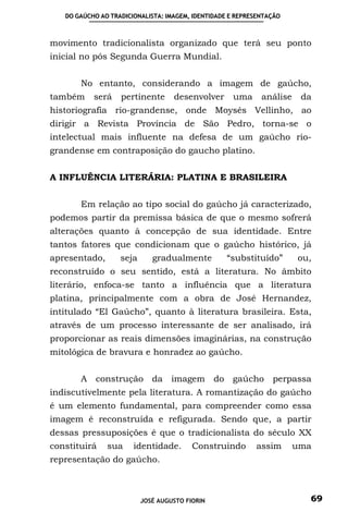 DO GAÚCHO AO TRADICIONALISTA: IMAGEM, IDENTIDADE E REPRESENTAÇÃO



movimento tradicionalista organizado que terá seu ponto
inicial no pós Segunda Guerra Mundial.


       No entanto, considerando a imagem de gaúcho,
também     será    pertinente      desenvolver      uma      análise    da
historiografia rio-grandense, onde Moysés Vellinho, ao
dirigir a Revista Província de São Pedro, torna-se o
intelectual mais influente na defesa de um gaúcho rio-
grandense em contraposição do gaucho platino.


A INFLUÊNCIA LITERÁRIA: PLATINA E BRASILEIRA


       Em relação ao tipo social do gaúcho já caracterizado,
podemos partir da premissa básica de que o mesmo sofrerá
alterações quanto à concepção de sua identidade. Entre
tantos fatores que condicionam que o gaúcho histórico, já
apresentado,       seja      gradualmente          “substituído”       ou,
reconstruído o seu sentido, está a literatura. No âmbito
literário, enfoca-se tanto a influência que a literatura
platina, principalmente com a obra de José Hernandez,
intitulado “El Gaúcho”, quanto à literatura brasileira. Esta,
através de um processo interessante de ser analisado, irá
proporcionar as reais dimensões imaginárias, na construção
mitológica de bravura e honradez ao gaúcho.


       A construção da imagem do gaúcho perpassa
indiscutivelmente pela literatura. A romantização do gaúcho
é um elemento fundamental, para compreender como essa
imagem é reconstruída e refigurada. Sendo que, a partir
dessas pressuposições é que o tradicionalista do século XX
constituirá    sua     identidade.       Construindo       assim       uma
representação do gaúcho.



                          JOSÉ AUGUSTO FIORIN                            69
 