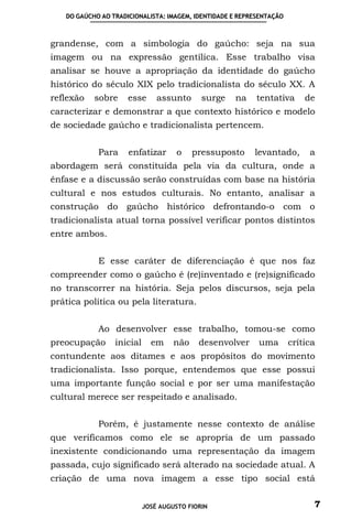 DO GAÚCHO AO TRADICIONALISTA: IMAGEM, IDENTIDADE E REPRESENTAÇÃO



grandense, com a simbologia do gaúcho: seja na sua
imagem ou na expressão gentílica. Esse trabalho visa
analisar se houve a apropriação da identidade do gaúcho
histórico do século XIX pelo tradicionalista do século XX. A
reflexão   sobre     esse      assunto      surge   na     tentativa      de
caracterizar e demonstrar a que contexto histórico e modelo
de sociedade gaúcho e tradicionalista pertencem.


            Para     enfatizar       o    pressuposto     levantado,       a
abordagem será constituída pela via da cultura, onde a
ênfase e a discussão serão construídas com base na história
cultural e nos estudos culturais. No entanto, analisar a
construção do gaúcho histórico defrontando-o com o
tradicionalista atual torna possível verificar pontos distintos
entre ambos.


            E esse caráter de diferenciação é que nos faz
compreender como o gaúcho é (re)inventado e (re)significado
no transcorrer na história. Seja pelos discursos, seja pela
prática política ou pela literatura.


            Ao desenvolver esse trabalho, tomou-se como
preocupação      inicial     em     não    desenvolver     uma        crítica
contundente aos ditames e aos propósitos do movimento
tradicionalista. Isso porque, entendemos que esse possui
uma importante função social e por ser uma manifestação
cultural merece ser respeitado e analisado.


            Porém, é justamente nesse contexto de análise
que verificamos como ele se apropria de um passado
inexistente condicionando uma representação da imagem
passada, cujo significado será alterado na sociedade atual. A
criação de uma nova imagem a esse tipo social está


                           JOSÉ AUGUSTO FIORIN                              7
 
