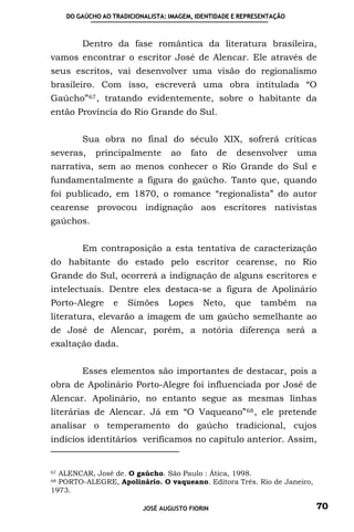 DO GAÚCHO AO TRADICIONALISTA: IMAGEM, IDENTIDADE E REPRESENTAÇÃO



         Dentro da fase romântica da literatura brasileira,
vamos encontrar o escritor José de Alencar. Ele através de
seus escritos, vai desenvolver uma visão do regionalismo
brasileiro. Com isso, escreverá uma obra intitulada “O
Gaúcho” 67 , tratando evidentemente, sobre o habitante da
então Província do Rio Grande do Sul.


         Sua obra no final do século XIX, sofrerá críticas
severas,     principalmente        ao    fato    de   desenvolver       uma
narrativa, sem ao menos conhecer o Rio Grande do Sul e
fundamentalmente a figura do gaúcho. Tanto que, quando
foi publicado, em 1870, o romance “regionalista” do autor
cearense provocou indignação aos escritores nativistas
gaúchos.


         Em contraposição a esta tentativa de caracterização
do habitante do estado pelo escritor cearense, no Rio
Grande do Sul, ocorrerá a indignação de alguns escritores e
intelectuais. Dentre eles destaca-se a figura de Apolinário
Porto-Alegre      e   Simões      Lopes     Neto,     que    também      na
literatura, elevarão a imagem de um gaúcho semelhante ao
de José de Alencar, porém, a notória diferença será a
exaltação dada.


         Esses elementos são importantes de destacar, pois a
obra de Apolinário Porto-Alegre foi influenciada por José de
Alencar. Apolinário, no entanto segue as mesmas linhas
literárias de Alencar. Já em “O Vaqueano” 68 , ele pretende
analisar o temperamento do gaúcho tradicional, cujos
indícios identitários verificamos no capitulo anterior. Assim,


67ALENCAR, José de. O gaúcho. São Paulo : Ática, 1998.
68PORTO-ALEGRE, Apolinário. O vaqueano. Editora Três. Rio de Janeiro,
1973.

                           JOSÉ AUGUSTO FIORIN                            70
 