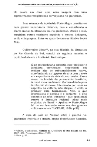 DO GAÚCHO AO TRADICIONALISTA: IMAGEM, IDENTIDADE E REPRESENTAÇÃO



ele    coloca     em     cena     uma      nova     imagem       com     uma
representação ressignificada do vaqueano rio-grandense.


          Esse romance de Apolinário Porto-Alegre constitui-se
com grande importância histórica, pois é considerado o
marco inicial da literatura sul-rio-grandense. Devido a isso,
surgiriam outros escritores seguindo a mesma linhagem,
estilo e linguagem. Entre os quais destaca-se Simões Lopes
Neto.


          Guilhermino César 69 , na sua História da Literatura
do Rio Grande do Sul, conclui da seguinte maneira o
capítulo dedicado a Apolinário Porto-Alegre:


                   É de extraordinária simpatia esse professor e
                   jornalista    provinciano,   empenhado     em
                   realizar algo de substancialmente nativo,
                   aprofundando as ligações da arte com o meio
                   e a experiência de vida do seu torrão. Raras
                   vezes, na história do pensamento brasileiro,
                   ter-se-á visto um homem tão bem dotado para
                   tarefas tão diversas. Interessado por todos os
                   aspectos da cultura, não chegou, é certo, a
                   produzir obra harmoniosa. Nele, o que
                   impressiona e domina é o conjunto. E pelo
                   conjunto de seus trabalhos - que apontaram
                   rumos à literatura regional talvez mais
                   orgânica do Brasil - Apolinário Porto-Alegre
                   há de ser lembrado como um dos grandes
                   vultos nacionais. 70 (CÉSAR, 1956, p 56)

          A obra de José de Alencar sobre o gaúcho rio-
grandense repercute e denota ampla repercussão nacional.



69 CÉSAR, Guilhermino. História da Literatura do Rio Grande do Sul.

1737-1902. Porto Alegre: Globo, 1956.
70 Idem, p. 56.



                            JOSÉ AUGUSTO FIORIN                            71
 