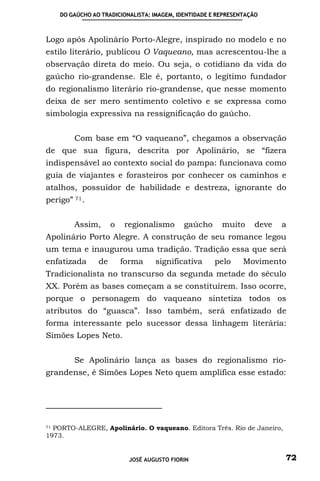 DO GAÚCHO AO TRADICIONALISTA: IMAGEM, IDENTIDADE E REPRESENTAÇÃO



Logo após Apolinário Porto-Alegre, inspirado no modelo e no
estilo literário, publicou O Vaqueano, mas acrescentou-lhe a
observação direta do meio. Ou seja, o cotidiano da vida do
gaúcho rio-grandense. Ele é, portanto, o legítimo fundador
do regionalismo literário rio-grandense, que nesse momento
deixa de ser mero sentimento coletivo e se expressa como
simbologia expressiva na ressignificação do gaúcho.


        Com base em “O vaqueano”, chegamos a observação
de que sua figura, descrita por Apolinário, se “fizera
indispensável ao contexto social do pampa: funcionava como
guia de viajantes e forasteiros por conhecer os caminhos e
atalhos, possuidor de habilidade e destreza, ignorante do
perigo” 71 .


        Assim,       o   regionalismo       gaúcho      muito     deve   a
Apolinário Porto Alegre. A construção de seu romance legou
um tema e inaugurou uma tradição. Tradição essa que será
enfatizada      de       forma    significativa       pelo     Movimento
Tradicionalista no transcurso da segunda metade do século
XX. Porém as bases começam a se constituírem. Isso ocorre,
porque o personagem do vaqueano sintetiza todos os
atributos do “guasca”. Isso também, será enfatizado de
forma interessante pelo sucessor dessa linhagem literária:
Simões Lopes Neto.


        Se Apolinário lança as bases do regionalismo rio-
grandense, é Simões Lopes Neto quem amplifica esse estado:




71 PORTO-ALEGRE, Apolinário. O vaqueano. Editora Três. Rio de Janeiro,

1973.


                          JOSÉ AUGUSTO FIORIN                            72
 