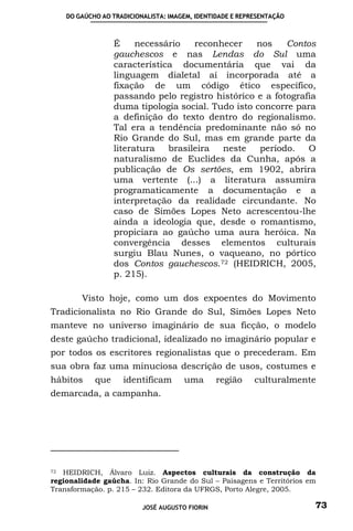DO GAÚCHO AO TRADICIONALISTA: IMAGEM, IDENTIDADE E REPRESENTAÇÃO



                   É     necessário   reconhecer    nos    Contos
                   gauchescos e nas Lendas do Sul uma
                   característica documentária que vai da
                   linguagem dialetal aí incorporada até a
                   fixação de um código ético específico,
                   passando pelo registro histórico e a fotografia
                   duma tipologia social. Tudo isto concorre para
                   a definição do texto dentro do regionalismo.
                   Tal era a tendência predominante não só no
                   Rio Grande do Sul, mas em grande parte da
                   literatura   brasileira  neste    período.   O
                   naturalismo de Euclides da Cunha, após a
                   publicação de Os sertões, em 1902, abrira
                   uma vertente (...) a literatura assumira
                   programaticamente a documentação e a
                   interpretação da realidade circundante. No
                   caso de Simões Lopes Neto acrescentou-lhe
                   ainda a ideologia que, desde o romantismo,
                   propiciara ao gaúcho uma aura heróica. Na
                   convergência desses elementos culturais
                   surgiu Blau Nunes, o vaqueano, no pórtico
                   dos Contos gauchescos. 72 (HEIDRICH, 2005,
                   p. 215).

         Visto hoje, como um dos expoentes do Movimento
Tradicionalista no Rio Grande do Sul, Simões Lopes Neto
manteve no universo imaginário de sua ficção, o modelo
deste gaúcho tradicional, idealizado no imaginário popular e
por todos os escritores regionalistas que o precederam. Em
sua obra faz uma minuciosa descrição de usos, costumes e
hábitos      que     identificam       uma       região     culturalmente
demarcada, a campanha.




72 HEIDRICH, Álvaro Luiz. Aspectos culturais da construção da
regionalidade gaúcha. In: Rio Grande do Sul – Paisagens e Territórios em
Transformação. p. 215 – 232. Editora da UFRGS, Porto Alegre, 2005.

                           JOSÉ AUGUSTO FIORIN                          73
 