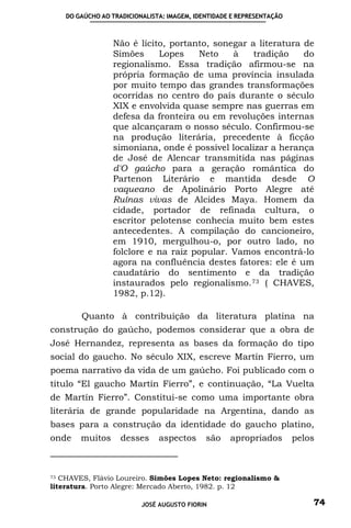 DO GAÚCHO AO TRADICIONALISTA: IMAGEM, IDENTIDADE E REPRESENTAÇÃO



                 Não é lícito, portanto, sonegar a literatura de
                 Simões     Lopes    Neto    à    tradição    do
                 regionalismo. Essa tradição afirmou-se na
                 própria formação de uma província insulada
                 por muito tempo das grandes transformações
                 ocorridas no centro do país durante o século
                 XIX e envolvida quase sempre nas guerras em
                 defesa da fronteira ou em revoluções internas
                 que alcançaram o nosso século. Confirmou-se
                 na produção literária, precedente à ficção
                 simoniana, onde é possível localizar a herança
                 de José de Alencar transmitida nas páginas
                 d'O gaúcho para a geração romântica do
                 Partenon Literário e mantida desde O
                 vaqueano de Apolinário Porto Alegre até
                 Ruínas vivas de Alcides Maya. Homem da
                 cidade, portador de refinada cultura, o
                 escritor pelotense conhecia muito bem estes
                 antecedentes. A compilação do cancioneiro,
                 em 1910, mergulhou-o, por outro lado, no
                 folclore e na raiz popular. Vamos encontrá-lo
                 agora na confluência destes fatores: ele é um
                 caudatário do sentimento e da tradição
                 instaurados pelo regionalismo. 73 ( CHAVES,
                 1982, p.12).

        Quanto à contribuição da literatura platina na
construção do gaúcho, podemos considerar que a obra de
José Hernandez, representa as bases da formação do tipo
social do gaucho. No século XIX, escreve Martín Fierro, um
poema narrativo da vida de um gaúcho. Foi publicado com o
título “El gaucho Martín Fierro”, e continuação, “La Vuelta
de Martín Fierro”. Constitui-se como uma importante obra
literária de grande popularidade na Argentina, dando as
bases para a construção da identidade do gaucho platino,
onde    muitos      desses     aspectos      são    apropriados        pelos



73 CHAVES, Flávio Loureiro. Simões Lopes Neto: regionalismo &

literatura. Porto Alegre: Mercado Aberto, 1982. p. 12

                          JOSÉ AUGUSTO FIORIN                              74
 