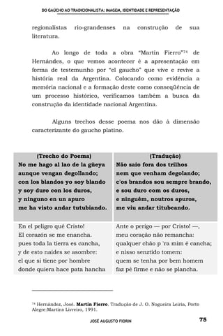 DO GAÚCHO AO TRADICIONALISTA: IMAGEM, IDENTIDADE E REPRESENTAÇÃO



     regionalistas      rio-grandenses        na     construção        de   sua
     literatura.

             Ao longo de toda a obra “Martín Fierro” 74 de
     Hernándes, o que vemos acontecer é a apresentação em
     forma de testemunho por “el gaucho” que vive e revive a
     história real da Argentina. Colocando como evidência a
     memória nacional e a formação deste como conseqüência de
     um processo histórico, verificamos também a busca da
     construção da identidade nacional Argentina.


              Alguns trechos desse poema nos dão à dimensão
     caracterizante do gaucho platino.



       (Trecho do Poema)                                   (Tradução)
No me hago al lao de la güeya              Não saio fora dos trilhos
aunque vengan degollando;                  nem que venham degolando;
con los blandos yo soy blando              c'os brandos sou sempre brando,
y soy duro con los duros,                  e sou duro com os duros,
y ninguno en un apuro                      e ninguém, noutros apuros,
me ha visto andar tutubiando.              me viu andar titubeando.


En el peligro qué Cristo!                  Ante o perigo — por Cristo! —,
El corazón se me enancha.                  meu coração não remancha:
pues toda la tierra es cancha,             qualquer chão p 'ra mim é cancha;
y de esto naides se asombre:               e nisso senztido tomem:
el que si tiene por hombre                 quem se tenha por bem homem
donde quiera hace pata hancha              faz pé firme e não se plancha.




     74 Hernández, José. Martín Fierro. Tradução de J. O. Nogueira Leiria, Porto

     Alegre:Martíns Livreiro, 1991.

                               JOSÉ AUGUSTO FIORIN                             75
 