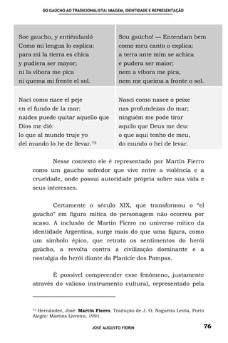 DO GAÚCHO AO TRADICIONALISTA: IMAGEM, IDENTIDADE E REPRESENTAÇÃO




Soe gaucho, y entiéndanló                  Sou gaúcho! — Entendam bem
Como mi lengua lo esplica:                 como meu canto o explica:
para mi la tierra es chica                 a terra ante mim se achica
y pudiera ser mayor;                       e pudera ser maior;
ni la víbora me pica                       nem a víbora me pica,
ni quema mi frente el sol.                 nem me queima a fronte o sol.


Nací como nace el peje                     Nasci como nasce o peixe
en el fundo de la mar:                     nas profundezas do mar;
naides puede quitar aquello que            ninguém me pode tirar
Dios me dió:                               aquilo que Deus me deu:
lo que al mundo truje yo                   o que aqui tenho de meu,
del mundo lo he de     llevar. 75          do mundo o hei de levar.


             Nesse contexto ele é representado por Martín Fierro
     como um gaucho sofredor que vive entre a violência e a
     crueldade, onde possui autoridade própria sobre sua vida e
     seus interesses.


             Certamente o século XIX, que transformou o “el
     gaucho” em figura mítica do personagem não ocorreu por
     acaso. A inclusão de Martín Fierro no universo mítico da
     identidade Argentina, surge mais do que uma figura, como
     um símbolo épico, que retrata os sentimentos do herói
     gaúcho, a revolta contra a civilização dominante e a
     nostalgia do herói diante da Planície dos Pampas.

             É possível compreender esse fenômeno, justamente
     através do valioso instrumento cultural, representado pela



     75 Hernández, José. Martín Fierro. Tradução de J. O. Nogueira Leiria, Porto

     Alegre: Martíns Livreiro, 1991.

                               JOSÉ AUGUSTO FIORIN                             76
 