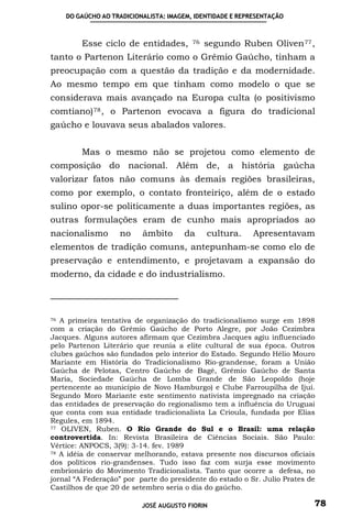 DO GAÚCHO AO TRADICIONALISTA: IMAGEM, IDENTIDADE E REPRESENTAÇÃO



         Esse ciclo de entidades,         76   segundo Ruben Oliven 77 ,
tanto o Partenon Literário como o Grêmio Gaúcho, tinham a
preocupação com a questão da tradição e da modernidade.
Ao mesmo tempo em que tinham como modelo o que se
considerava mais avançado na Europa culta (o positivismo
comtiano) 78 , o Partenon evocava a figura do tradicional
gaúcho e louvava seus abalados valores.


         Mas o mesmo não se projetou como elemento de
composição do nacional. Além de, a história gaúcha
valorizar fatos não comuns às demais regiões brasileiras,
como por exemplo, o contato fronteiriço, além de o estado
sulino opor-se politicamente a duas importantes regiões, as
outras formulações eram de cunho mais apropriados ao
nacionalismo        no     âmbito      da      cultura.     Apresentavam
elementos de tradição comuns, antepunham-se como elo de
preservação e entendimento, e projetavam a expansão do
moderno, da cidade e do industrialismo.



76 A primeira tentativa de organização do tradicionalismo surge em 1898
com a criação do Grêmio Gaúcho de Porto Alegre, por João Cezimbra
Jacques. Alguns autores afirmam que Cezimbra Jacques agiu influenciado
pelo Partenon Literário que reunia a elite cultural de sua época. Outros
clubes gaúchos são fundados pelo interior do Estado. Segundo Hélio Mouro
Mariante em História do Tradicionalismo Rio-grandense, foram a União
Gaúcha de Pelotas, Centro Gaúcho de Bagé, Grêmio Gaúcho de Santa
Maria, Sociedade Gaúcha de Lomba Grande de São Leopoldo (hoje
pertencente ao município de Novo Hamburgo) e Clube Farroupilha de Ijuí.
Segundo Moro Mariante este sentimento nativista impregnado na criação
das entidades de preservação do regionalismo tem a influência do Uruguai
que conta com sua entidade tradicionalista La Crioula, fundada por Elias
Regules, em 1894.
77 OLIVEN, Ruben. O Rio Grande do Sul e o Brasil: uma relação

controvertida. In: Revista Brasileira de Ciências Sociais. São Paulo:
Vértice: ANPOCS, 3(9): 3-14. fev. 1989
78 A idéia de conservar melhorando, estava presente nos discursos oficiais

dos políticos rio-grandenses. Tudo isso faz com surja esse movimento
embrionário do Movimento Tradicionalista. Tanto que ocorre a defesa, no
jornal “A Federação” por parte do presidente do estado o Sr. Julio Prates de
Castilhos de que 20 de setembro seria o dia do gaúcho.

                           JOSÉ AUGUSTO FIORIN                             78
 