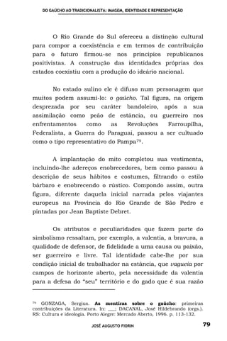 DO GAÚCHO AO TRADICIONALISTA: IMAGEM, IDENTIDADE E REPRESENTAÇÃO




        O Rio Grande do Sul ofereceu a distinção cultural
para compor a coexistência e em termos de contribuição
para    o   futuro    firmou-se      nos     princípios     republicanos
positivistas. A construção das identidades próprias dos
estados coexistiu com a produção do ideário nacional.


        No estado sulino ele é difuso num personagem que
muitos podem assumí-lo: o gaúcho. Tal figura, na origem
desprezada      por    seu    caráter      bandoleiro,     após        a   sua
assimilação como peão de estância, ou guerreiro nos
enfrentamentos         como        as      Revoluções        Farroupilha,
Federalista, a Guerra do Paraguai, passou a ser cultuado
como o tipo representativo do Pampa 79 .


        A implantação do mito completou sua vestimenta,
incluindo-lhe adereços enobrecedores, bem como passou à
descrição de seus hábitos e costumes, filtrando o estilo
bárbaro e enobrecendo o rústico. Compondo assim, outra
figura, diferente daquela inicial narrada pelos viajantes
europeus na Província do Rio Grande de São Pedro e
pintadas por Jean Baptiste Debret.


        Os atributos e peculiaridades que fazem parte do
simbolismo ressaltam, por exemplo, a valentia, a bravura, a
qualidade de defensor, de fidelidade a uma causa ou paixão,
ser guerreiro e livre. Tal identidade cabe-lhe por sua
condição inicial de trabalhador na estância, que vagueia por
campos de horizonte aberto, pela necessidade da valentia
para a defesa do “seu” território e do gado que é sua razão


79  GONZAGA, Sergius. As mentiras sobre o gaúcho: primeiras
contribuições da Literatura. In: ___; DACANAL, José Hildebrando (orgs.).
RS: Cultura e ideologia. Porto Alegre: Mercado Aberto, 1996. p. 113-132.

                          JOSÉ AUGUSTO FIORIN                                79
 