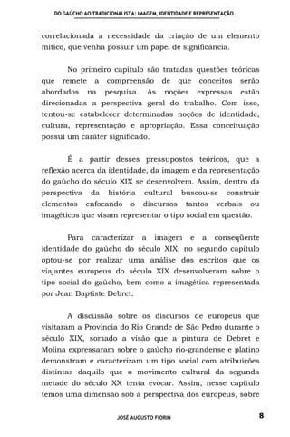 DO GAÚCHO AO TRADICIONALISTA: IMAGEM, IDENTIDADE E REPRESENTAÇÃO



correlacionada a necessidade da criação de um elemento
mítico, que venha possuir um papel de significância.


       No primeiro capítulo são tratadas questões teóricas
que   remete     a   compreensão           de   que     conceitos     serão
abordados      na    pesquisa.        As   noções       expressas     estão
direcionadas a perspectiva geral do trabalho. Com isso,
tentou-se estabelecer determinadas noções de identidade,
cultura, representação e apropriação. Essa conceituação
possui um caráter significado.


       É a partir desses pressupostos teóricos, que a
reflexão acerca da identidade, da imagem e da representação
do gaúcho do século XIX se desenvolvem. Assim, dentro da
perspectiva     da    história     cultural     buscou-se       construir
elementos     enfocando       o   discursos      tantos      verbais    ou
imagéticos que visam representar o tipo social em questão.


       Para     caracterizar      a    imagem       e    a   conseqüente
identidade do gaúcho do século XIX, no segundo capítulo
optou-se por realizar uma análise dos escritos que os
viajantes europeus do século XIX desenvolveram sobre o
tipo social do gaúcho, bem como a imagética representada
por Jean Baptiste Debret.


       A discussão sobre os discursos de europeus que
visitaram a Província do Rio Grande de São Pedro durante o
século XIX, somado a visão que a pintura de Debret e
Molina expressaram sobre o gaúcho rio-grandense e platino
demonstram e caracterizam um tipo social com atribuições
distintas daquilo que o movimento cultural da segunda
metade do século XX tenta evocar. Assim, nesse capítulo
temos uma dimensão sob a perspectiva dos europeus, sobre


                         JOSÉ AUGUSTO FIORIN                              8
 