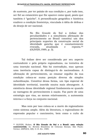 DO GAÚCHO AO TRADICIONALISTA: IMAGEM, IDENTIDADE E REPRESENTAÇÃO



de sustento, por ter paixão de sua condição e, por tudo isso,
ser fiel ao estancieiro que lhe aparece como igual, posto que
também é “gaúcho”. A personificação geográfica e histórica
enaltece a condição fronteiriça, vinculada à idéia de defesa e
do desejo de ser nacional.


                 No Rio Grande do Sul a ênfase das
                 peculiaridades e a simultânea afirmação de
                 pertencimento ao Brasil constitui um dos
                 principais suportes da construção social da
                 identidade gaúcha que é constantemente
                 evocada,      atualizada    e     reposta. 80
                 (OLIVEN,1989, p. 3).



        Tal ênfase deve ser considerada por seu aspecto
contundente e pelo próprio regionalismo, na tentativa de
uma inserção nacional. Não há contradição, mas apenas
uma inerência capaz de distingui-lo do nacionalismo. A
afirmação de pertencimento, ao emanar orgulho da sua
condição     coloca-se     numa posição          diversa da        simples
subordinação. Constitui dessa forma, um tipo especial de
identidade territorial, inserido noutra mais abrangente. A
existência dessa identidade regional fundamenta-se quando
as vantagens de pertencimento à nação. Faz parte de uma
estratégia que visa, ao menos relativamente, a autonomia
interna e a força no conjunto nacional.


        Mas nem por isso coloca-se a morte do regionalismo
como sistema amplo. Além da literatura, o regionalismo de
expressão popular e cancioneiro, bem como o culto de



80 OLIVEN, Ruben. O Rio Grande do Sul e o Brasil: uma relação

controvertida. In: Revista Brasileira de Ciências Sociais. São Paulo:
Vértice: ANPOCS, 3(9): 3-14. fev. 1989.

                          JOSÉ AUGUSTO FIORIN                            80
 