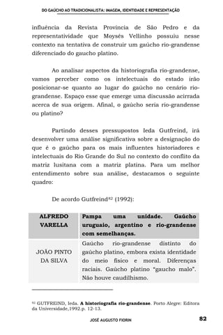 DO GAÚCHO AO TRADICIONALISTA: IMAGEM, IDENTIDADE E REPRESENTAÇÃO



influência    da    Revista      Província       de    São      Pedro   e   da
representatividade que Moysés Vellinho possuiu nesse
contexto na tentativa de construir um gaúcho rio-grandense
diferenciado do gaucho platino.


        Ao analisar aspectos da historiografia rio-grandense,
vamos perceber como os intelectuais do estado irão
posicionar-se quanto ao lugar do gaúcho no cenário rio-
grandense. Espaço esse que emerge uma discussão acirrada
acerca de sua origem. Afinal, o gaúcho seria rio-grandense
ou platino?


        Partindo desses pressupostos Ieda Gutfreind, irá
desenvolver uma análise significativa sobre a designação do
que é o gaúcho para os mais influentes historiadores e
intelectuais do Rio Grande do Sul no contexto do conflito da
matriz lusitana com a matriz platina. Para um melhor
entendimento sobre sua análise, destacamos o seguinte
quadro:


        De acordo Gutfreind 82 (1992):


   ALFREDO            Pampa          uma             unidade.      Gaúcho
   VARELLA            uruguaio, argentino e rio-grandense
                      com semelhanças.
                      Gaúcho         rio-grandense           distinto       do
 JOÃO PINTO           gaúcho platino, embora exista identidade
   DA SILVA           do     meio     físico     e    moral.     Diferenças
                      raciais. Gaúcho platino “gaucho malo”.
                      Não houve caudilhismo.



82 GUTFREIND, Ieda. A historiografia rio-grandense. Porto Alegre: Editora

da Universidade,1992.p. 12-13.

                           JOSÉ AUGUSTO FIORIN                                   82
 