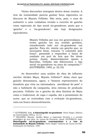 DO GAÚCHO AO TRADICIONALISTA: IMAGEM, IDENTIDADE E REPRESENTAÇÃO



        Várias discussões emergiam dentro desse cenário. A
tese da lusitanidade parecia ganhar força expressiva no
discurso de Moysés Vellinho. Não seria, pois, o caso de
submeter a uma cuidadosa revisão o conceito de gaúcho
como expressão do tipo social rio-grandense, posto que o
‘gaúcho’     e   o    ‘rio-grandense’,          são   hoje   designações
equivalentes.


                 Moysés Vellinho por sua vez genereralizava o
                 termo gaúcho em seu sentido gentílico,
                 considerando todo sul rio-grandense um
                 gaúcho. Para ele, existia um gaúcho que, se
                 necessário fosse, trocaria “o colarinho pelo
                 lenço”, passando a empunhar a lança de
                 combate em prol da luta que lhe desse
                 justiça. Assim, diametralmente oposto a
                 Barcellos, Vellinho não diferenciava o tipo
                 social rio-grandense na zona da campanha. 87
                 (GUTFREIND, 1992, p. 32-33)

        Ao desenvolver uma análise da obra do influente
escritor Alcides Maya, Moysés Vellinho 88 deixa claro que
gaúcho denominava, agora, o “homem representativo do
brasileiro que vivia na extremadura meridional do país” e
não o habitante da campanha, área extensa de produção
pecuária. Vellinho via o gaúcho da obra literária de Maya
como o tradicional, de capa e espada, daí o pessimismo do
autor, que se contradizia com a evolução rio-grandense,
vista em franco desenvolvimento.



87 GUTFREIND, Ieda. A historiografia rio-grandense. Porto Alegre: Editora

da Universidade,1992.p. 12-13.
88 VELLINHO, Moysés. Alcides Maya: a expressão literária e o sentido

sociológico de sua obra. In: Letras da Província. Apud. GUTFREUD, Ieda.
Historiografia sul-rio-grandense contemporânea e a tese da
lusitanidade de Moysés Vellinho. Porto Alegre: Caderno do Curso em Pós-
Graduação em História. 1991.


                          JOSÉ AUGUSTO FIORIN                           86
 