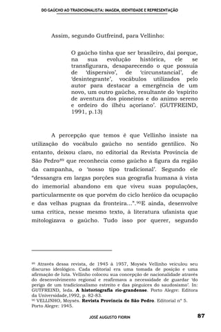 DO GAÚCHO AO TRADICIONALISTA: IMAGEM, IDENTIDADE E REPRESENTAÇÃO




        Assim, segundo Gutfreind, para Vellinho:


                 O gaúcho tinha que ser brasileiro, daí porque,
                 na    sua    evolução   histórica,    ele   se
                 transfigurara, desaparecendo o que possuía
                 de ‘dispersivo’, de ‘circunstancial’, de
                 ‘desintegrante’, vocábulos utilizados pelo
                 autor para destacar a emergência de um
                 novo, um outro gaúcho, resultante do ‘espírito
                 de aventura dos pioneiros e do animo sereno
                 e ordeiro do ilhéu açoriano’. (GUTFREIND,
                 1991, p.13)



        A percepção que temos é que Vellinho insiste na
utilização do vocábulo gaúcho no sentido gentílico. No
entanto, deixou claro, no editorial da Revista Província de
São Pedro 89 que reconhecia como gaúcho a figura da região
da campanha, o ‘nosso tipo tradicional’. Segundo ele
“dessangra em largas porções sua geografia humana à vista
do imemorial abandono em que viveu suas populações,
particularmente os que porvêm do ciclo heróico da ocupação
e das velhas pugnas da fronteira...”. 90 E ainda, desenvolve
uma crítica, nesse mesmo texto, à literatura ufanista que
mitologizava o gaúcho. Tudo isso por querer, segundo




89 Através dessa revista, de 1945 à 1957, Moysés Vellinho veiculou seu

discurso ideológico. Cada editorial era uma tomada de posição e uma
afirmação de luta. Vellinho colocou sua concepção de nacionalidade através
do desenvolvimento regional e reafirmava a necessidade de guardar ‘do
perigo de um tradicionalismo estreito e das pieguices do saudosismo’. In:
GUTFREIND, Ieda. A historiografia rio-grandense. Porto Alegre: Editora
da Universidade,1992, p. 82-83.
90 VELLINHO, Moysés. Revista Província de São Pedro. Editorial nº 5.

Porto Alegre: 1945.

                          JOSÉ AUGUSTO FIORIN                            87
 