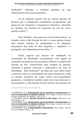 DO GAÚCHO AO TRADICIONALISTA: IMAGEM, IDENTIDADE E REPRESENTAÇÃO



Gutfreind 91      sobrepor       o    vocábulo      gentílico     ao    tipo
representativo da zona da pecuária...


         Já no editorial número XX da mesma Revista ele
destaca que “o famigerado caudilhismo rio-grandense não
passa de um fantasma” e longamente discorreu, refutando
as “alusões ora frontais ou capciosas do uso do termo
gaúcho sulino” 92 .


         Para Vellinho, como para os outros historiadores, as
relações entre o Rio Grande do Sul e a área platina teriam
sido sempre relações de antagonismo e de oposição,
resultantes das lutas de dois Impérios, o espanhol e o
português, que disputavam áreas afins.              93




         Outro      aspecto     que     merece      ser   enfatizado     na
construção da identidade rio-grandense, está ligado às
condições do momento em que passa o Brasil e o próprio Rio
Grande do Sul. Constituindo uma imagem de gaúcho,
tornando o gaúcho universal e unificando-o em uma só
identidade. Ieda Gutfreind 94 irá dizer que isso reflete tanto
o interesse como as necessidades da classe dominante, onde
os demais membros do corpo social sul-rio-grandense
passaram a considerar também como seus tais interesses e
necessidades e o Rio Grande do Sul iniciava sua marcha em



91GUTFREIND, Ieda. Historiografia sul-rio-grandense contemporânea e a
tese da lusitanidade de Moysés Vellinho. Porto Alegre: Caderno do Curso
em Pós-Graduação em História. 1991.p. 20.
92 VELLINHO, Moysés. Revista Província de São Pedro. Editorial nº 20.

Porto Alegre: s.d.
93GUTFREIND, Ieda. Historiografia sul-rio-grandense contemporânea e a

tese da lusitanidade de Moysés Vellinho. Porto Alegre: Caderno do Curso
em Pós-Graduação em História. 1991.p. 32.
94GUTFREIND, Ieda. A historiografia rio-grandense. Porto Alegre: Editora

da Universidade,1992, p. 36.

                           JOSÉ AUGUSTO FIORIN                             88
 