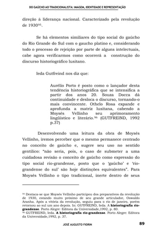 DO GAÚCHO AO TRADICIONALISTA: IMAGEM, IDENTIDADE E REPRESENTAÇÃO



direção à liderança nacional. Caracterizado pela revolução
de 1930 95 .


        Se há elementos similiares do tipo social do gaúcho
do Rio Grande do Sul com o gaucho platino e, considerando
todo o processo de rejeição por parte de alguns intelectuais,
cabe agora verificarmos como ocorrerá a                   construção do
discurso historiográfico lusitano.


        Ieda Gutfreind nos diz que:


                 Aurélio Porto é posto como o lançador desta
                 tendência historiográfica que se intensifica a
                 partir dos anos 20. Souza Docca dá
                 continuidade e desloca o discurso, tornando-o
                 mais convincente. Othelo Rosa expande e
                 aprofunda a matriz lusitana, cabendo a
                 Moysés      Vellinho      seu   aprimoramento
                 lingüístico e literário. 96 (GUTFREIND, 1992
                 p.37)

         Desenvolvendo uma leitura da obra de Moysés
Vellinho, iremos perceber que o mesmo permanece centrado
no conceito de gaúcho e, sugere seu uso no sentido
gentílico: “não seria, pois, o caso de submeter a uma
cuidadosa revisão o conceito de gaúcho como expressão do
tipo social rio-grandense, posto que o ‘gaúcho’ e ‘rio-
grandense do sul’ são hoje distinções equivalentes”. Para
Moysés Vellinho o tipo tradicional, inerte dentro de seus



95 Destaca-se que Moysés Vellinho participou dos preparativos da revolução

de 1930, estando muito próximo de seu grande articulador, Oswaldo
Aranha. Após a vitória da revolução, seguiu para o rio de janeiro, porém
retornou ao sul um ano depois. In: GUTFREIND, Ieda. A historiografia rio-
grandense. Porto Alegre: Editora da Universidade,1992, p. 80.
96 GUTFREIND, Ieda. A historiografia rio-grandense. Porto Alegre: Editora

da Universidade,1992, p. 37.

                          JOSÉ AUGUSTO FIORIN                            89
 