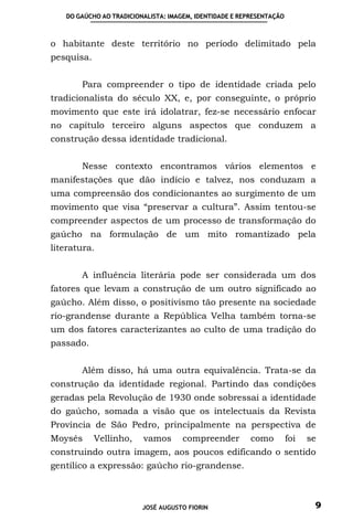 DO GAÚCHO AO TRADICIONALISTA: IMAGEM, IDENTIDADE E REPRESENTAÇÃO



o habitante deste território no período delimitado pela
pesquisa.


       Para compreender o tipo de identidade criada pelo
tradicionalista do século XX, e, por conseguinte, o próprio
movimento que este irá idolatrar, fez-se necessário enfocar
no capítulo terceiro alguns aspectos que conduzem a
construção dessa identidade tradicional.


       Nesse contexto encontramos vários elementos e
manifestações que dão indício e talvez, nos conduzam a
uma compreensão dos condicionantes ao surgimento de um
movimento que visa “preservar a cultura”. Assim tentou-se
compreender aspectos de um processo de transformação do
gaúcho na formulação de um mito romantizado pela
literatura.


       A influência literária pode ser considerada um dos
fatores que levam a construção de um outro significado ao
gaúcho. Além disso, o positivismo tão presente na sociedade
rio-grandense durante a República Velha também torna-se
um dos fatores caracterizantes ao culto de uma tradição do
passado.


       Além disso, há uma outra equivalência. Trata-se da
construção da identidade regional. Partindo das condições
geradas pela Revolução de 1930 onde sobressai a identidade
do gaúcho, somada a visão que os intelectuais da Revista
Província de São Pedro, principalmente na perspectiva de
Moysés      Vellinho,    vamos       compreender         como         foi   se
construindo outra imagem, aos poucos edificando o sentido
gentílico a expressão: gaúcho rio-grandense.



                         JOSÉ AUGUSTO FIORIN                                 9
 