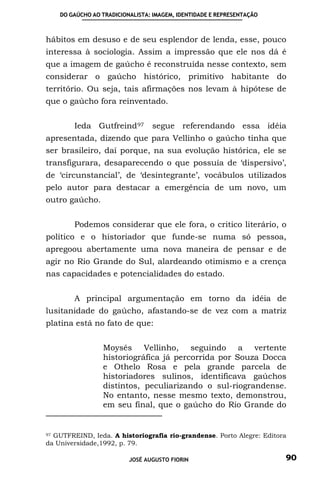 DO GAÚCHO AO TRADICIONALISTA: IMAGEM, IDENTIDADE E REPRESENTAÇÃO



hábitos em desuso e de seu esplendor de lenda, esse, pouco
interessa à sociologia. Assim a impressão que ele nos dá é
que a imagem de gaúcho é reconstruída nesse contexto, sem
considerar o gaúcho histórico, primitivo habitante do
território. Ou seja, tais afirmações nos levam à hipótese de
que o gaúcho fora reinventado.


        Ieda Gutfreind 97        segue referendando essa idéia
apresentada, dizendo que para Vellinho o gaúcho tinha que
ser brasileiro, daí porque, na sua evolução histórica, ele se
transfigurara, desaparecendo o que possuía de ‘dispersivo’,
de ‘circunstancial’, de ‘desintegrante’, vocábulos utilizados
pelo autor para destacar a emergência de um novo, um
outro gaúcho.


        Podemos considerar que ele fora, o critico literário, o
político e o historiador que funde-se numa só pessoa,
apregoou abertamente uma nova maneira de pensar e de
agir no Rio Grande do Sul, alardeando otimismo e a crença
nas capacidades e potencialidades do estado.


        A principal argumentação em torno da idéia de
lusitanidade do gaúcho, afastando-se de vez com a matriz
platina está no fato de que:


                 Moysés Vellinho, seguindo a vertente
                 historiográfica já percorrida por Souza Docca
                 e Othelo Rosa e pela grande parcela de
                 historiadores sulinos, identificava gaúchos
                 distintos, peculiarizando o sul-riograndense.
                 No entanto, nesse mesmo texto, demonstrou,
                 em seu final, que o gaúcho do Rio Grande do


97 GUTFREIND, Ieda. A historiografia rio-grandense. Porto Alegre: Editora

da Universidade,1992, p. 79.

                          JOSÉ AUGUSTO FIORIN                           90
 